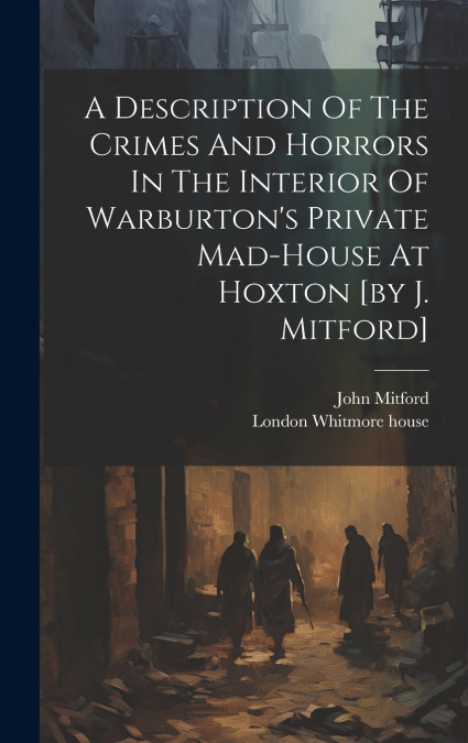 A Description Of The Crimes And Horrors In The Interior Of Warburton’s Private Mad-house At Hoxton [by J. Mitford]