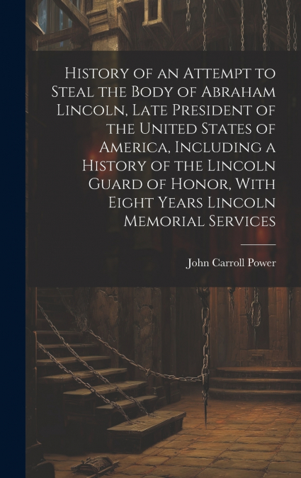 History of an Attempt to Steal the Body of Abraham Lincoln, Late President of the United States of America, Including a History of the Lincoln Guard of Honor, With Eight Years Lincoln Memorial Service
