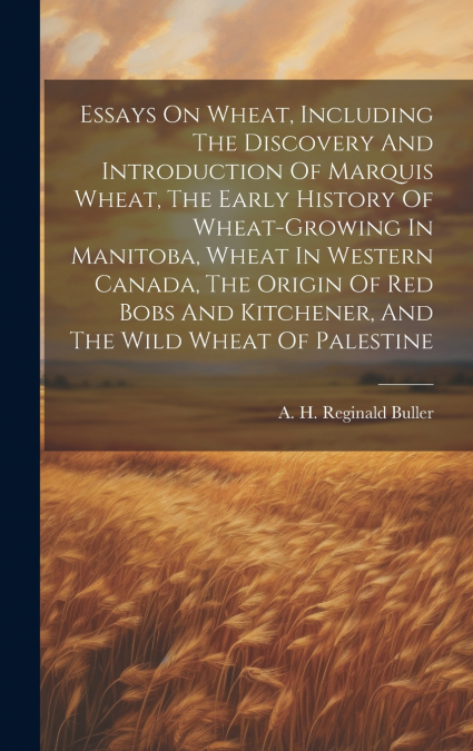 Essays On Wheat, Including The Discovery And Introduction Of Marquis Wheat, The Early History Of Wheat-growing In Manitoba, Wheat In Western Canada, The Origin Of Red Bobs And Kitchener, And The Wild 