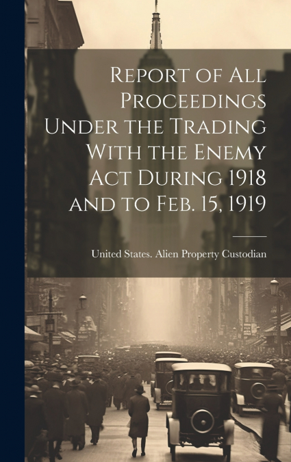 Report of All Proceedings Under the Trading With the Enemy Act During 1918 and to Feb. 15, 1919