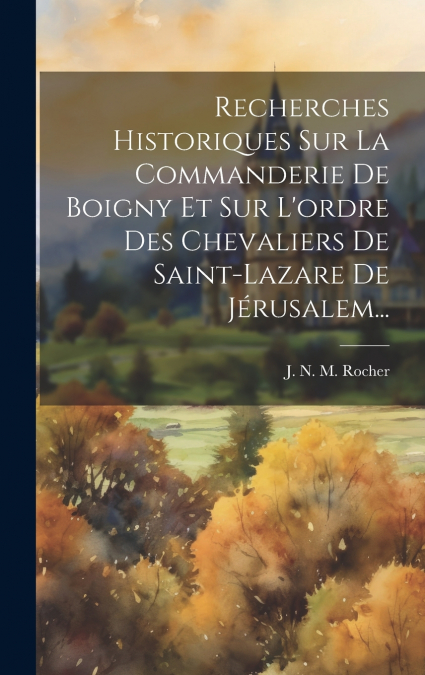 Recherches Historiques Sur La Commanderie De Boigny Et Sur L’ordre Des Chevaliers De Saint-lazare De Jérusalem...