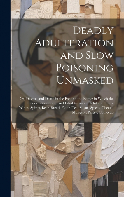 Deadly Adulteration and Slow Poisoning Unmasked; or, Disease and Death in the pot and the Bottle; in Which the Blood-empoisoning and Life-destroying Adulterations of Wines, Spirits, Beer, Bread, Flour