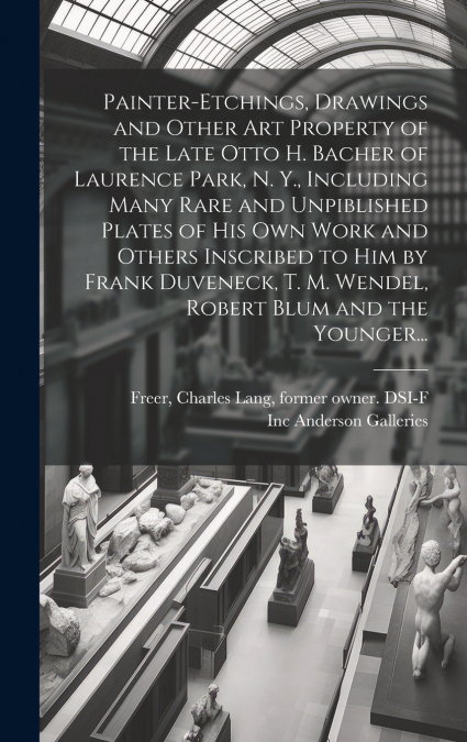 Painter-etchings, Drawings and Other Art Property of the Late Otto H. Bacher of Laurence Park, N. Y., Including Many Rare and Unpiblished Plates of His Own Work and Others Inscribed to Him by Frank Du