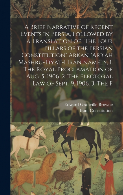A Brief Narrative of Recent Events in Persia, Followed by a Translation of 'The Four Pillars of the Persian Constitution' Arkan. ’Arb’ah Mashru-tiyat-i Iran Namely, 1. The Royal Proclamation of Aug. 5