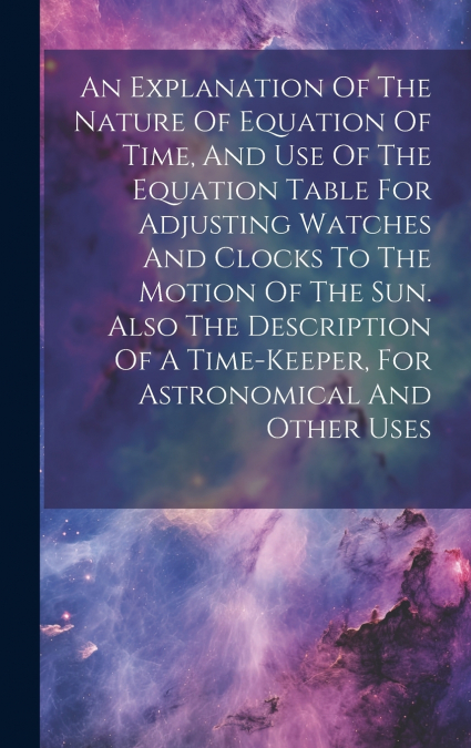 An Explanation Of The Nature Of Equation Of Time, And Use Of The Equation Table For Adjusting Watches And Clocks To The Motion Of The Sun. Also The Description Of A Time-keeper, For Astronomical And O
