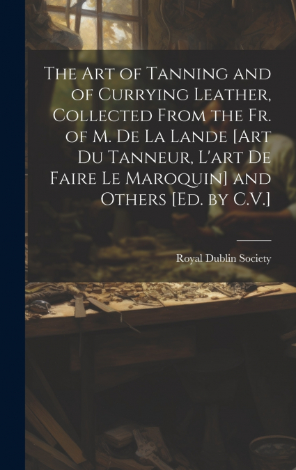 The Art of Tanning and of Currying Leather, Collected From the Fr. of M. De La Lande [Art Du Tanneur, L’art De Faire Le Maroquin] and Others [Ed. by C.V.]