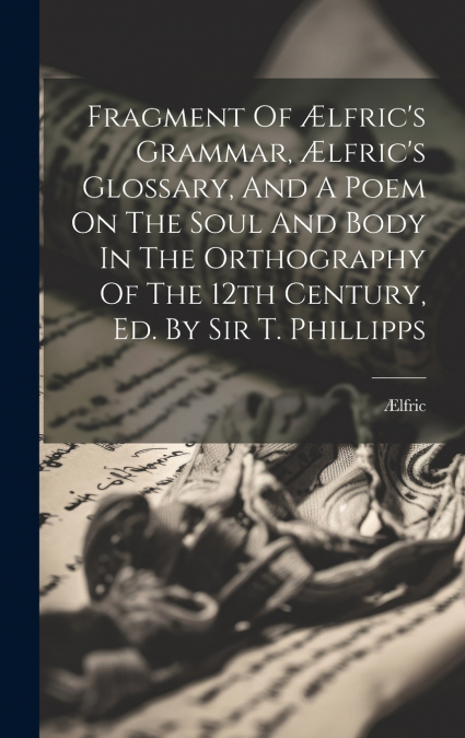 Fragment Of Ælfric’s Grammar, Ælfric’s Glossary, And A Poem On The Soul And Body In The Orthography Of The 12th Century, Ed. By Sir T. Phillipps