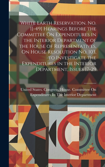 White Earth Reservation. No. 1[-49] Hearings Before the Committee On Expenditures in the Interior Department of the House of Representatives, On House Resolution No. 103, to Investigate the Expenditur