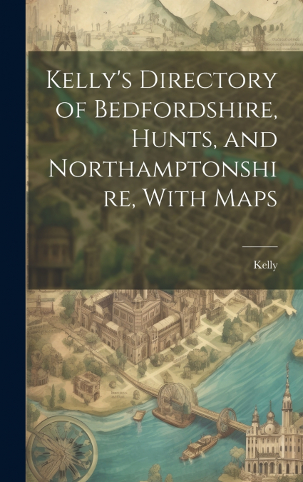Kelly’s Directory of Bedfordshire, Hunts, and Northamptonshire, With Maps