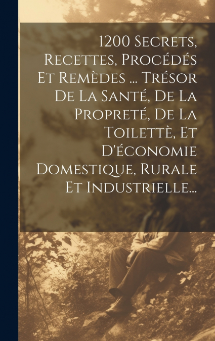 1200 Secrets, Recettes, Procédés Et Remèdes ... Trésor De La Santé, De La Propreté, De La Toilettè, Et D’économie Domestique, Rurale Et Industrielle...