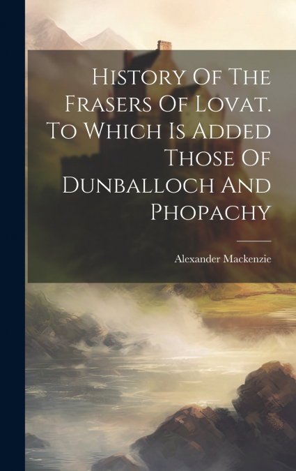 History Of The Frasers Of Lovat. To Which Is Added Those Of Dunballoch And Phopachy