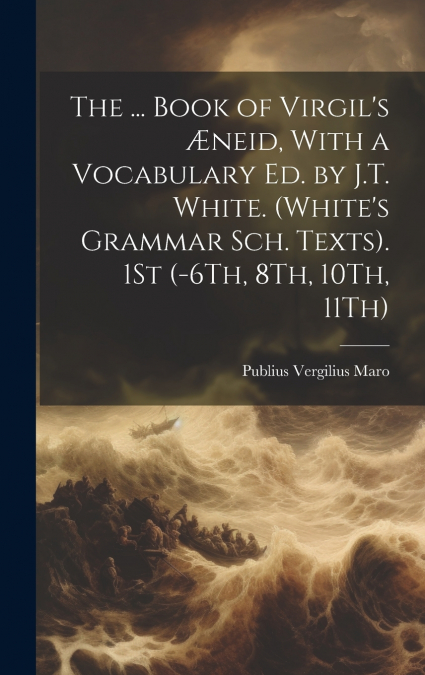 The ... Book of Virgil’s Æneid, With a Vocabulary Ed. by J.T. White. (White’s Grammar Sch. Texts). 1St (-6Th, 8Th, 10Th, 11Th)
