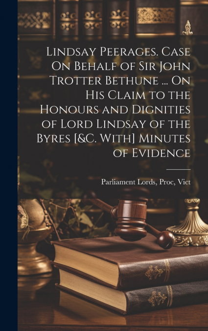 Lindsay Peerages. Case On Behalf of Sir John Trotter Bethune ... On His Claim to the Honours and Dignities of Lord Lindsay of the Byres [&c. With] Minutes of Evidence