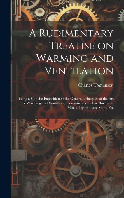 A Rudimentary Treatise on Warming and Ventilation; Being a Concise Exposition of the General Principles of the art of Warming and Ventilating Domestic and Public Buildings, Mines, Lighthouses, Ships, 