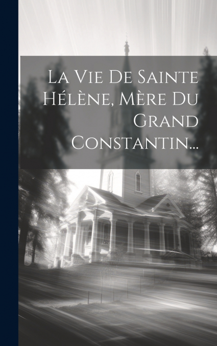 La Vie De Sainte Hélène, Mère Du Grand Constantin...
