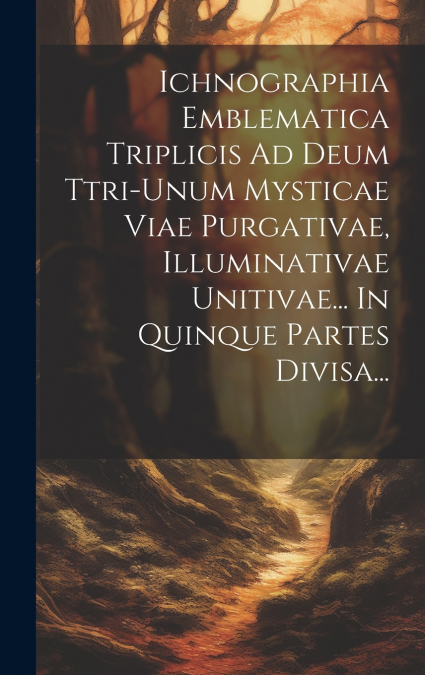 Ichnographia Emblematica Triplicis Ad Deum Ttri-unum Mysticae Viae Purgativae, Illuminativae Unitivae... In Quinque Partes Divisa...