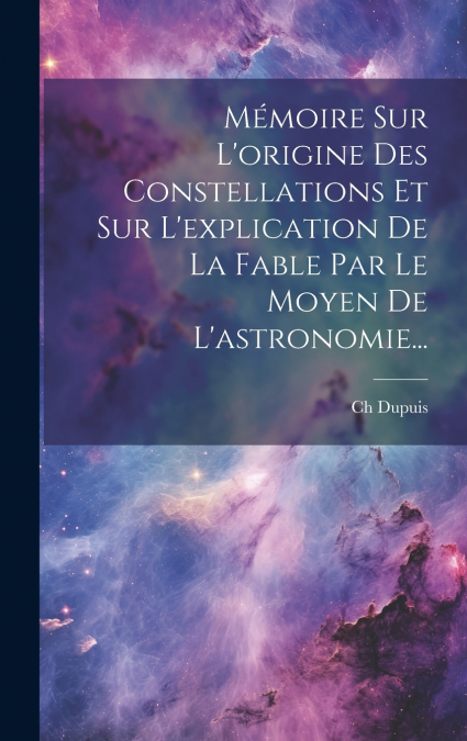 Mémoire Sur L’origine Des Constellations Et Sur L’explication De La Fable Par Le Moyen De L’astronomie...