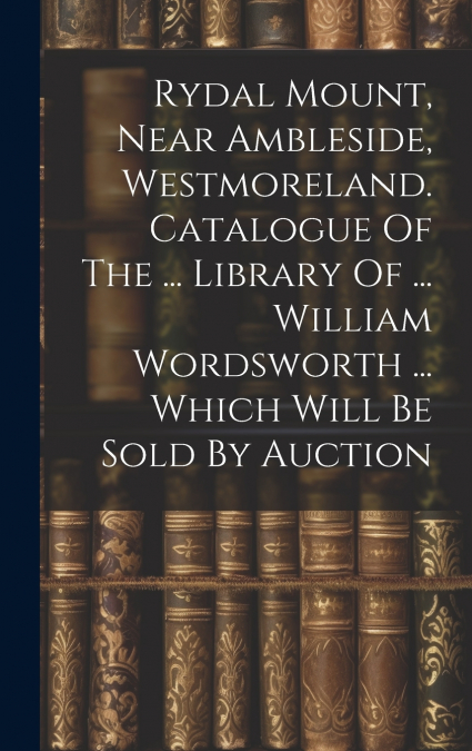 Rydal Mount, Near Ambleside, Westmoreland. Catalogue Of The ... Library Of ... William Wordsworth ... Which Will Be Sold By Auction