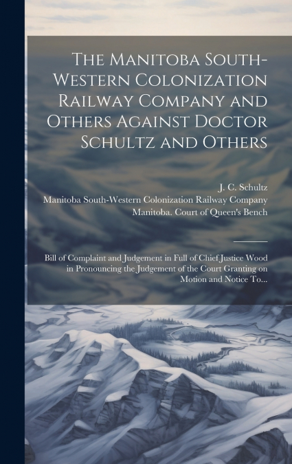 The Manitoba South-Western Colonization Railway Company and Others Against Doctor Schultz and Others [microform]