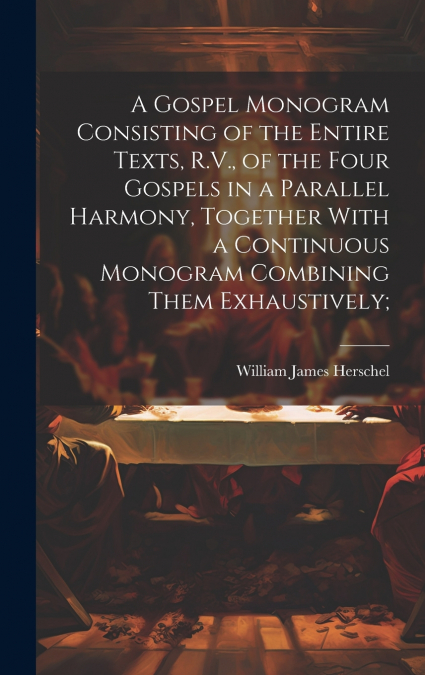 A Gospel Monogram Consisting of the Entire Texts, R.V., of the Four Gospels in a Parallel Harmony, Together With a Continuous Monogram Combining Them Exhaustively;