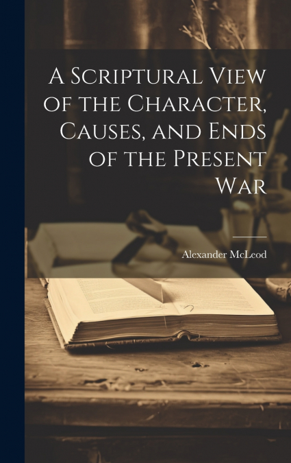 A Scriptural View of the Character, Causes, and Ends of the Present War [microform]