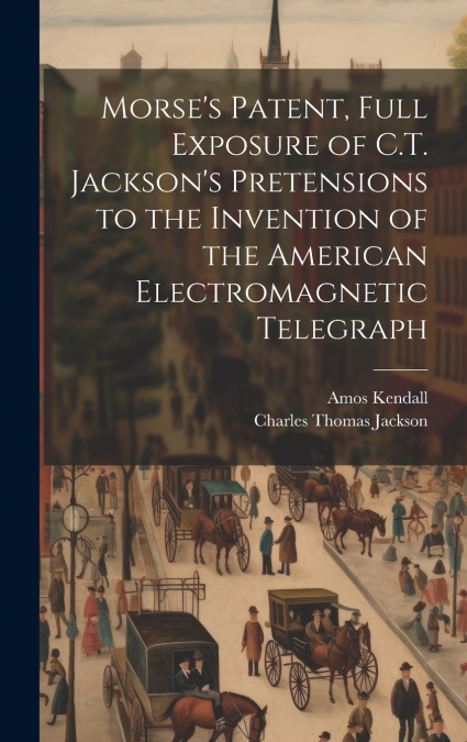 Morse’s Patent, Full Exposure of C.T. Jackson’s Pretensions to the Invention of the American Electromagnetic Telegraph