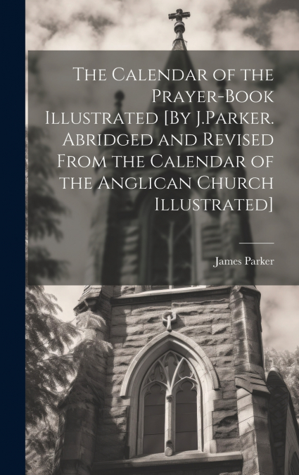 The Calendar of the Prayer-Book Illustrated [By J.Parker. Abridged and Revised From the Calendar of the Anglican Church Illustrated]