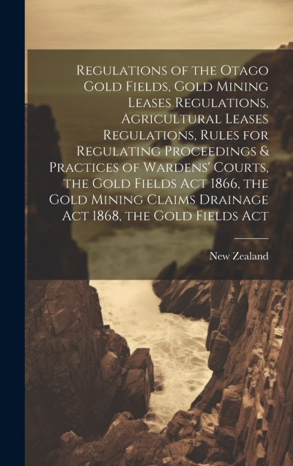 Regulations of the Otago Gold Fields, Gold Mining Leases Regulations, Agricultural Leases Regulations, Rules for Regulating Proceedings & Practices of Wardens’ Courts, the Gold Fields Act 1866, the Go