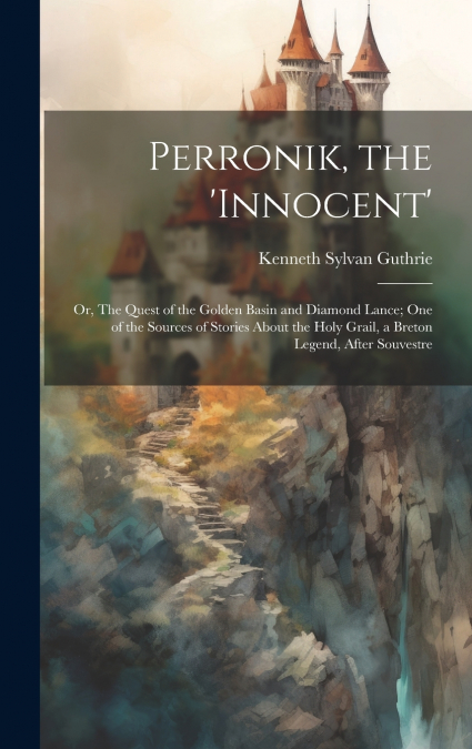 Perronik, the ’innocent’; or, The Quest of the Golden Basin and Diamond Lance; one of the Sources of Stories About the Holy Grail, a Breton Legend, After Souvestre