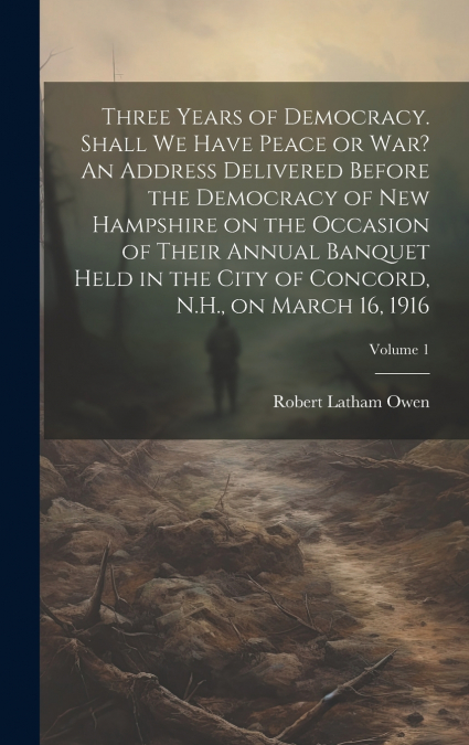 Three Years of Democracy. Shall we Have Peace or war? An Address Delivered Before the Democracy of New Hampshire on the Occasion of Their Annual Banquet Held in the City of Concord, N.H., on March 16,