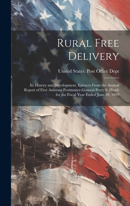 Rural Free Delivery; its History and Development. Extracts From the Annual Report of First Assistant Postmaster-general Perry S. Heath for the Fiscal Year Ended June 30, 1899