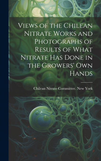 Views of the Chilean Nitrate Works and Photographs of Results of What Nitrate has Done in the Growers’ own Hands