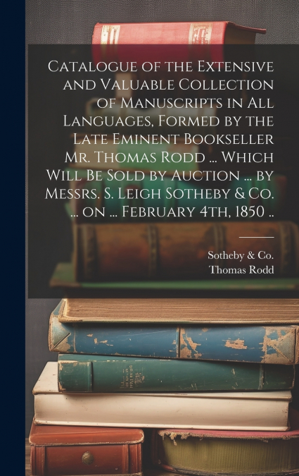 Catalogue of the Extensive and Valuable Collection of Manuscripts in all Languages, Formed by the Late Eminent Bookseller Mr. Thomas Rodd ... Which Will be Sold by Auction ... by Messrs. S. Leigh Soth