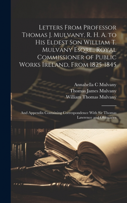 Letters From Professor Thomas J. Mulvany, R. H. A. to his Eldest son William T. Mulvany Esqre., Royal Commissioner of Public Works Ireland, From 1825-1845; and Appendix Containing Correspondence With 