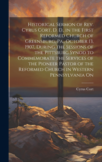 Historical Sermon of Rev. Cyrus Cort, D. D., in the First Reformed Church of Greensburg, Pa., October 13, 1907, During the Sessions of the Pittsburg Synod to Commemorate the Services of the Pioneer Pa