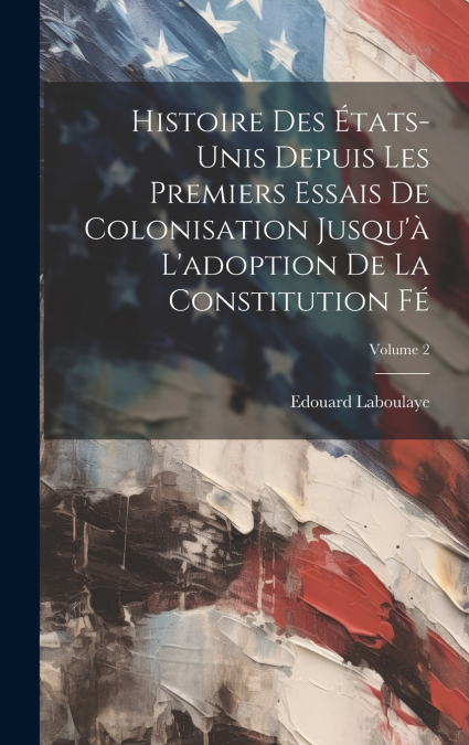 Histoire des États-Unis depuis les premiers essais de colonisation jusqu’à l’adoption de la constitution fé; Volume 2