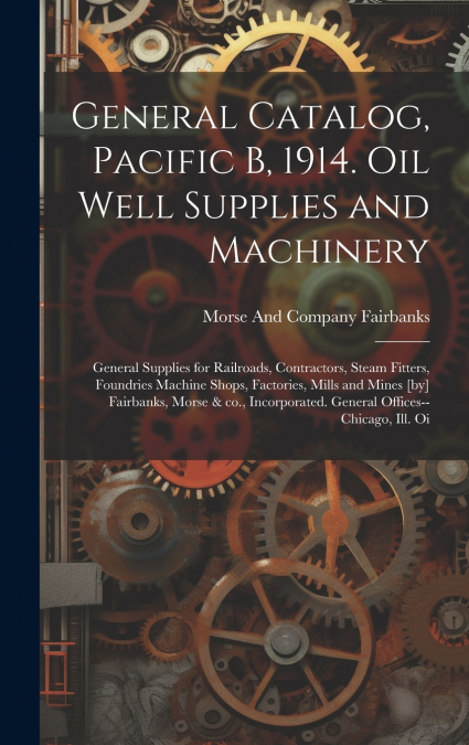 General Catalog, Pacific B, 1914. Oil Well Supplies and Machinery; General Supplies for Railroads, Contractors, Steam Fitters, Foundries Machine Shops, Factories, Mills and Mines [by] Fairbanks, Morse