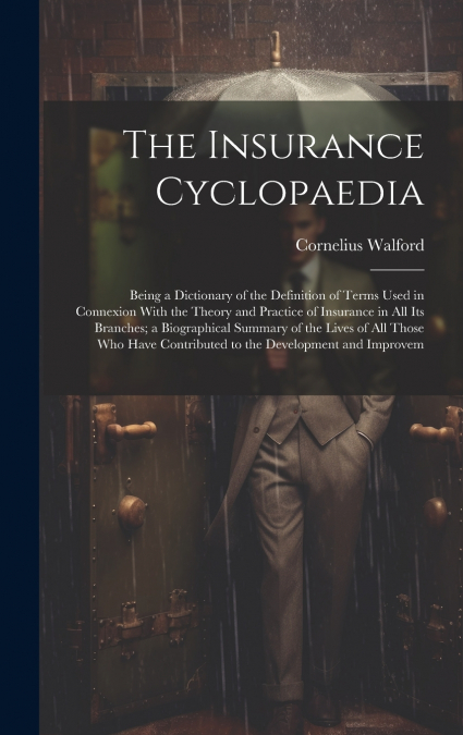 The Insurance Cyclopaedia; Being a Dictionary of the Definition of Terms Used in Connexion With the Theory and Practice of Insurance in all its Branches; a Biographical Summary of the Lives of all Tho