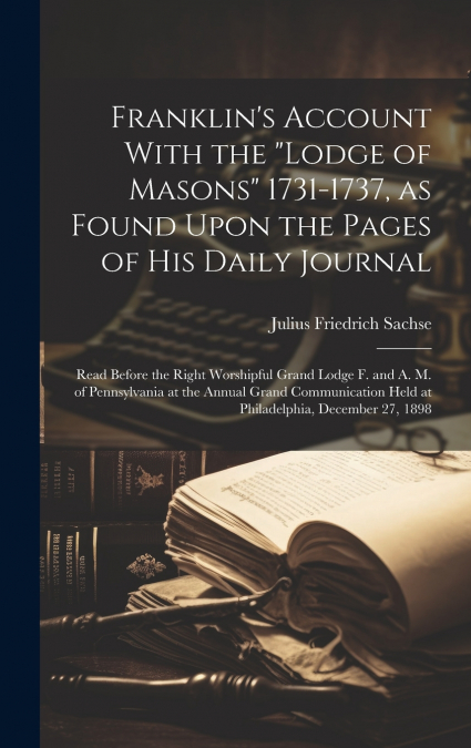 Franklin’s Account With the 'Lodge of Masons' 1731-1737, as Found Upon the Pages of his Daily Journal ; Read Before the Right Worshipful Grand Lodge F. and A. M. of Pennsylvania at the Annual Grand Co