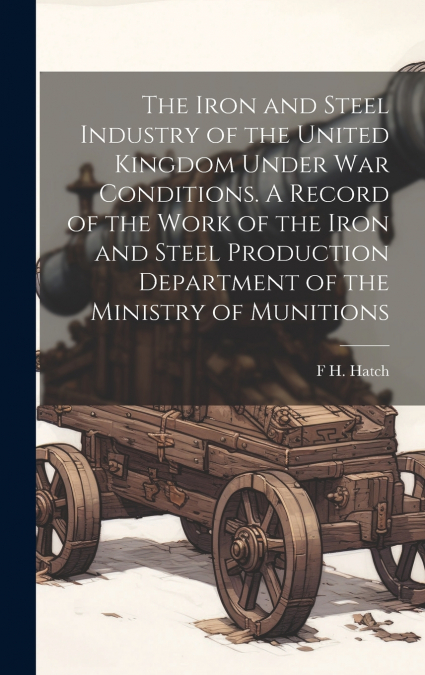 The Iron and Steel Industry of the United Kingdom Under war Conditions. A Record of the Work of the Iron and Steel Production Department of the Ministry of Munitions
