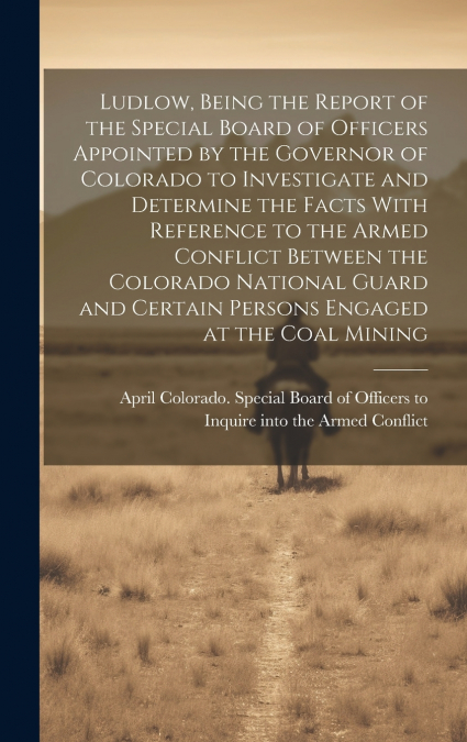 Ludlow, Being the Report of the Special Board of Officers Appointed by the Governor of Colorado to Investigate and Determine the Facts With Reference to the Armed Conflict Between the Colorado Nationa