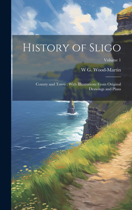 History of Sligo ; County and Town ; With Illustrations From Original Drawings and Plans; Volume 1