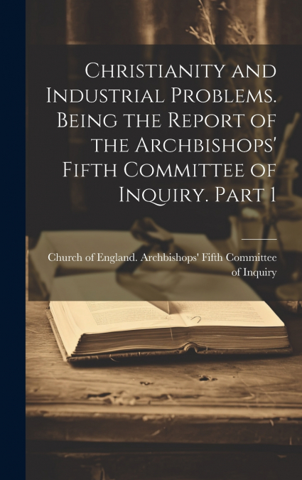 Christianity and Industrial Problems. Being the Report of the Archbishops’ Fifth Committee of Inquiry. Part 1