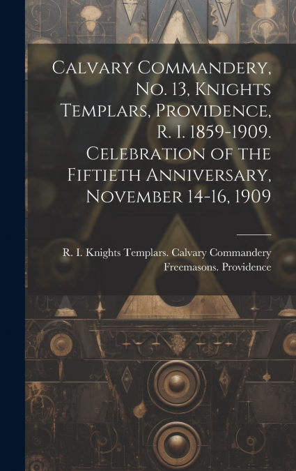 Calvary Commandery, No. 13, Knights Templars, Providence, R. I. 1859-1909. Celebration of the Fiftieth Anniversary, November 14-16, 1909