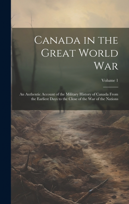 Canada in the Great World war; an Authentic Account of the Military History of Canada From the Earliest Days to the Close of the war of the Nations; Volume 1