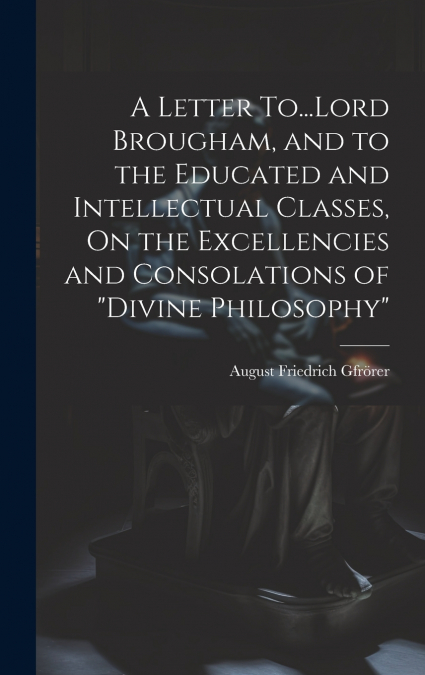 A Letter To...Lord Brougham, and to the Educated and Intellectual Classes, On the Excellencies and Consolations of 'Divine Philosophy'