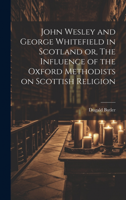 John Wesley and George Whitefield in Scotland or, The Influence of the Oxford Methodists on Scottish Religion