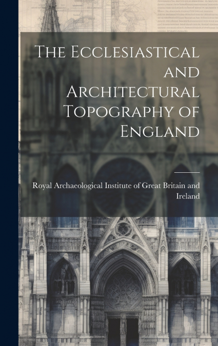 The Ecclesiastical and Architectural Topography of England