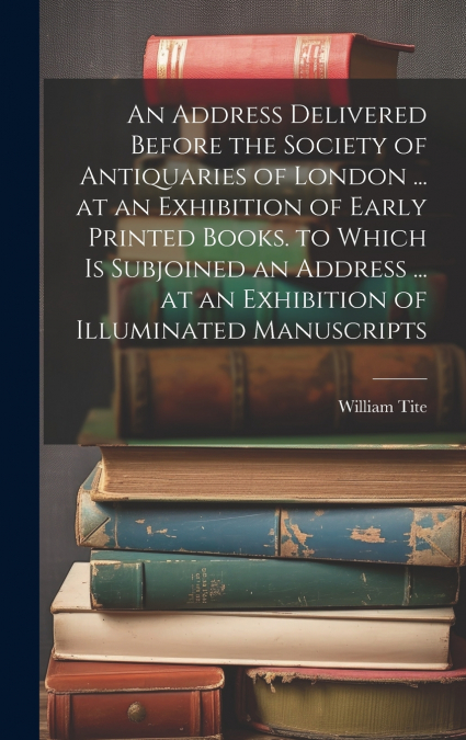 An Address Delivered Before the Society of Antiquaries of London ... at an Exhibition of Early Printed Books. to Which Is Subjoined an Address ... at an Exhibition of Illuminated Manuscripts