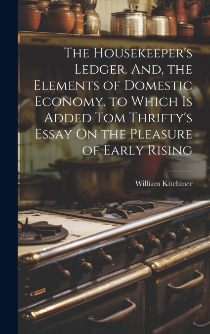 The Housekeeper’s Ledger. And, the Elements of Domestic Economy. to Which Is Added Tom Thrifty’s Essay On the Pleasure of Early Rising